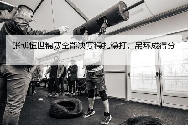 张博恒世锦赛全能决赛稳扎稳打，吊环成得分王
